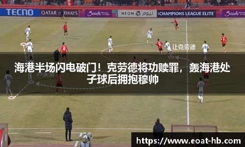 海港半场闪电破门！克劳德将功赎罪，轰海港处子球后拥抱穆帅